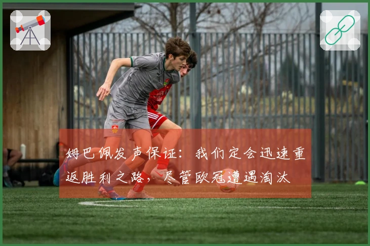 姆巴佩发声保证：我们定会迅速重返胜利之路，尽管欧冠遭遇淘汰