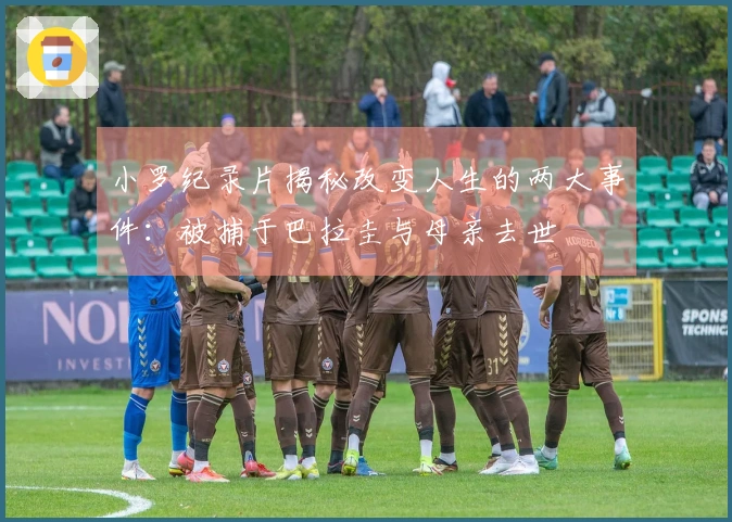 小罗纪录片揭秘改变人生的两大事件：被捕于巴拉圭与母亲去世
