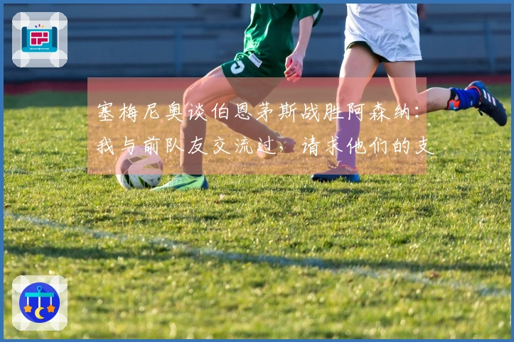 塞梅尼奥谈伯恩茅斯战胜阿森纳：我与前队友交流过，请求他们的支持
