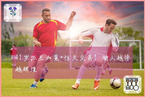 41岁孤王加冕+惊天交易！湖人越惨越辉煌