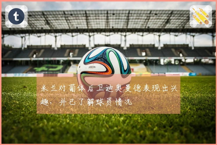 米兰对葡体后卫迪奥曼德表现出兴趣，并已了解球员情况