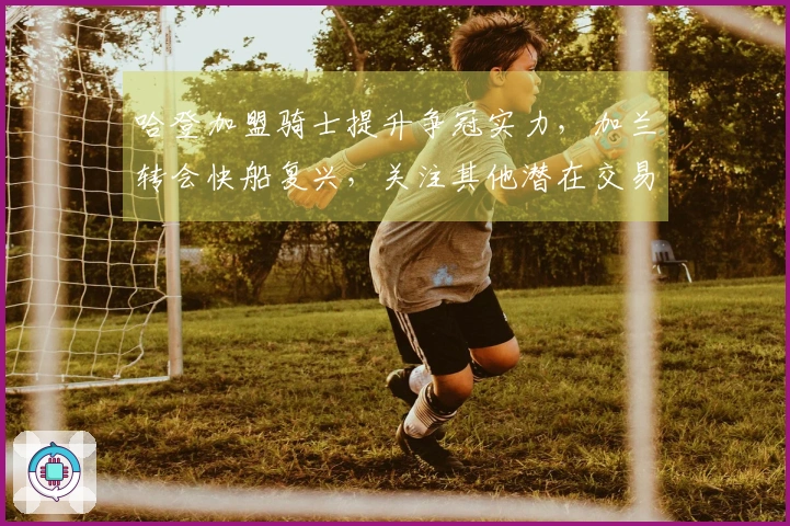 哈登加盟骑士提升争冠实力，加兰转会快船复兴，关注其他潜在交易亮点