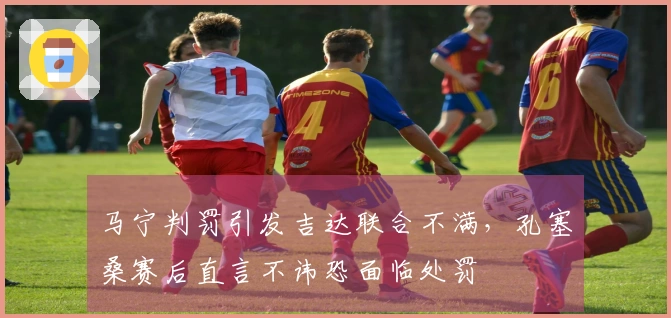 马宁判罚引发吉达联合不满，孔塞桑赛后直言不讳恐面临处罚
