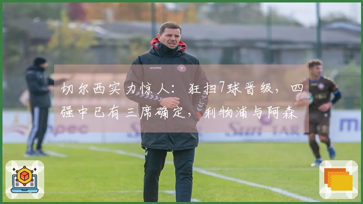 切尔西实力惊人：狂扫7球晋级，四强中已有三席确定，利物浦与阿森纳遗憾出局
