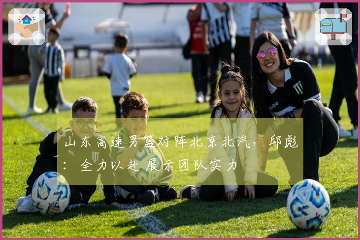 山东高速男篮对阵北京北汽，邱彪：全力以赴 展示团队实力