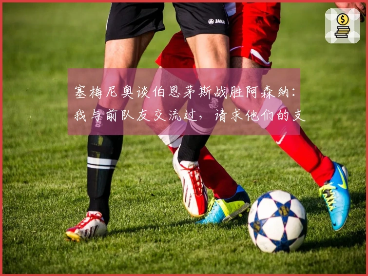 塞梅尼奥谈伯恩茅斯战胜阿森纳：我与前队友交流过，请求他们的支持