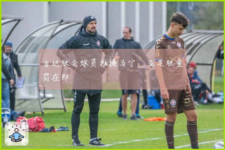 吉达联合球员推搡马宁，亚足联重罚在即
