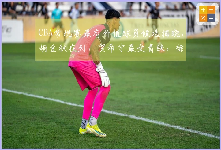 CBA常规赛最有价值球员候选揭晓，胡金秋在列，贺希宁最受青睐，徐杰 chances渺茫