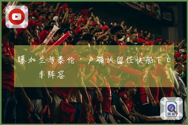 曝加兰与泰伦·卢确认留任快船下赛季阵容
