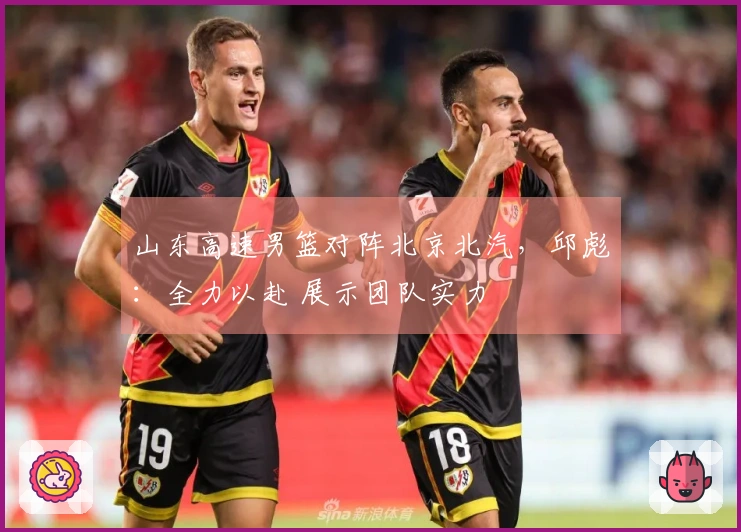 山东高速男篮对阵北京北汽，邱彪：全力以赴 展示团队实力