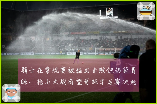 骑士在常规赛被猛龙击败但仍获青睐，抢七大战有望晋级季后赛次轮
